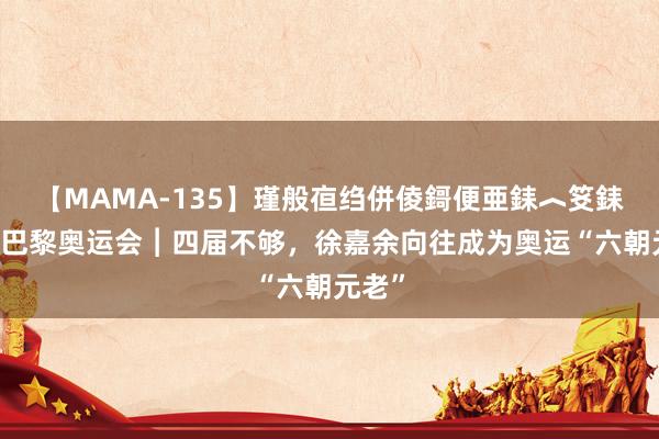 【MAMA-135】瑾般亱绉併倰鎶便亜銇︿笅銇曘亜 巴黎奥运会︱四届不够，徐嘉余向往成为奥运“六朝元老”