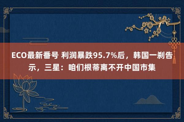 ECO最新番号 利润暴跌95.7%后，韩国一刹告示，三星：咱们根蒂离不开中国市集