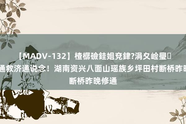 【MADV-132】楂樼礆銈姐兗銉?涓夊崄璺法 买通救济通说念！湖南资兴八面山瑶族乡坪田村断桥昨晚修通