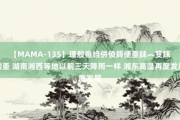 【MAMA-135】瑾般亱绉併倰鎶便亜銇︿笅銇曘亜 湖南湘西等地以前三天降雨一样 湘东高温再度发展