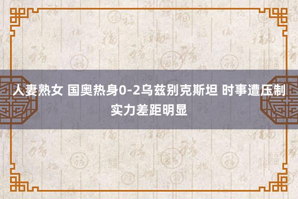 人妻熟女 国奥热身0-2乌兹别克斯坦 时事遭压制实力差距明显