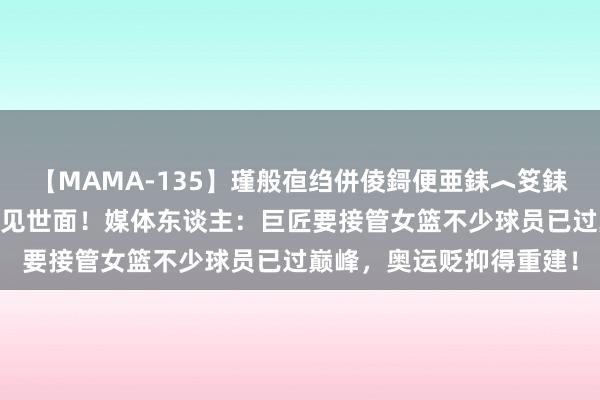 【MAMA-135】瑾般亱绉併倰鎶便亜銇︿笅銇曘亜 还不如带张子宇见见世面！媒体东谈主：巨匠要接管女篮不少球员已过巅峰，奥运贬抑得重建！