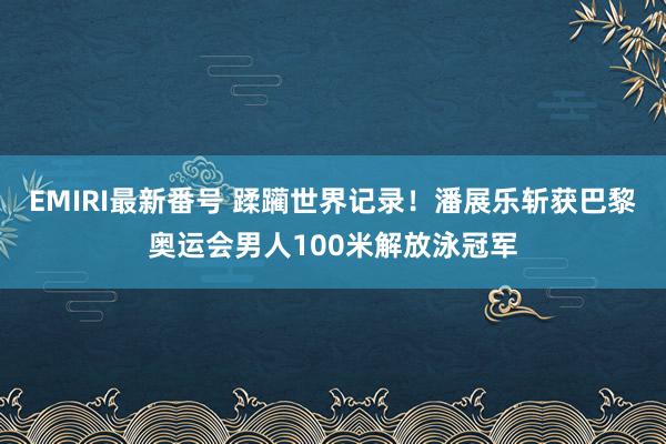 EMIRI最新番号 蹂躏世界记录！潘展乐斩获巴黎奥运会男人100米解放泳冠军