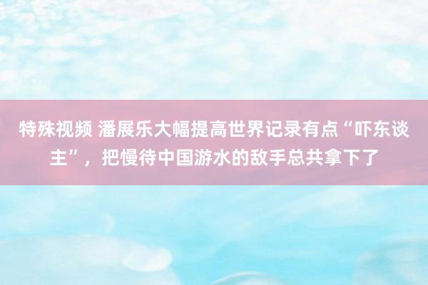 特殊视频 潘展乐大幅提高世界记录有点“吓东谈主”，把慢待中国游水的敌手总共拿下了