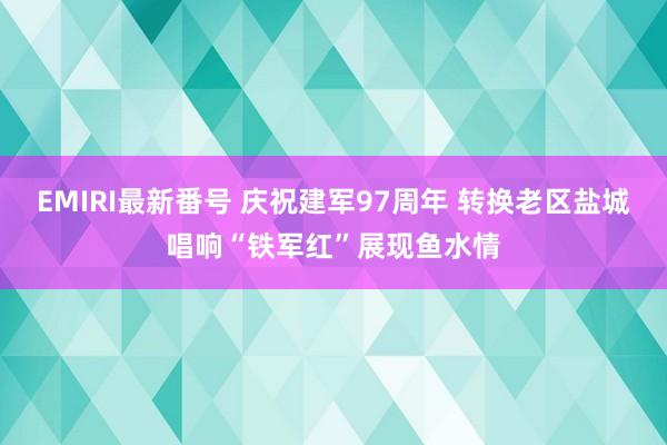 EMIRI最新番号 庆祝建军97周年 转换老区盐城唱响“铁军红”展现鱼水情