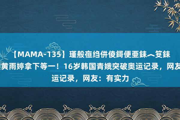 【MAMA-135】瑾般亱绉併倰鎶便亜銇︿笅銇曘亜 打败黄雨婷拿下等一！16岁韩国青娥突破奥运记录，网友：有实力