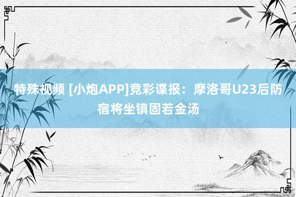 特殊视频 [小炮APP]竞彩谍报：摩洛哥U23后防宿将坐镇固若金汤