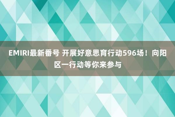 EMIRI最新番号 开展好意思育行动596场！向阳区一行动等你来参与