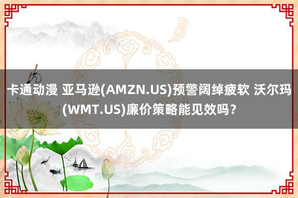 卡通动漫 亚马逊(AMZN.US)预警阔绰疲软 沃尔玛(WMT.US)廉价策略能见效吗？