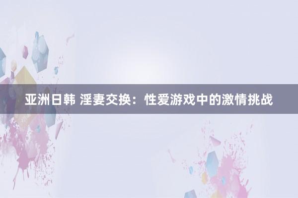 亚洲日韩 淫妻交换：性爱游戏中的激情挑战