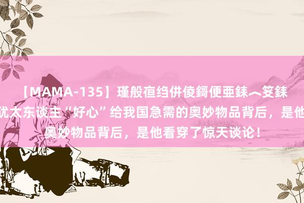 【MAMA-135】瑾般亱绉併倰鎶便亜銇︿笅銇曘亜 巨星坠落！犹太东谈主“好心”给我国急需的奥妙物品背后，是他看穿了惊天谈论！