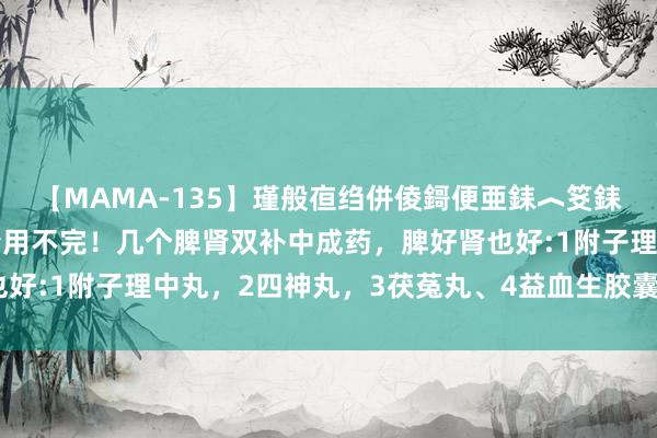 【MAMA-135】瑾般亱绉併倰鎶便亜銇︿笅銇曘亜 补肾先补脾，肾精用不完！几个脾肾双补中成药，脾好肾也好:1附子理中丸，2四神丸，3茯菟丸、4益血生胶囊、5刺五加片