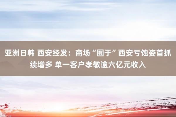 亚洲日韩 西安经发：商场“囿于”西安亏蚀姿首抓续增多 单一客户孝敬逾六亿元收入