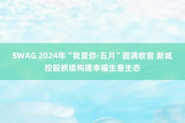 SWAG 2024年“我爱你·五月”圆满收官 新城控股抓续构建幸福生意生态