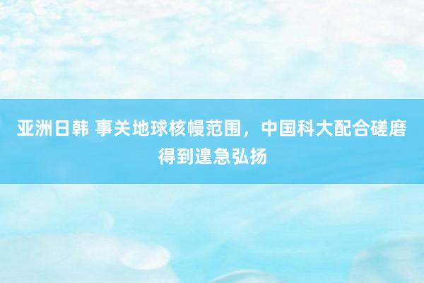 亚洲日韩 事关地球核幔范围，中国科大配合磋磨得到遑急弘扬