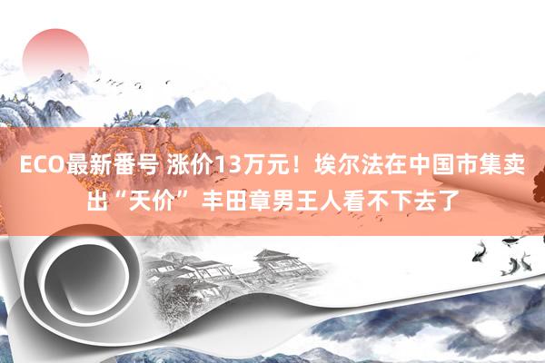 ECO最新番号 涨价13万元！埃尔法在中国市集卖出“天价” 丰田章男王人看不下去了