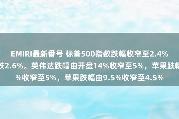 EMIRI最新番号 标普500指数跌幅收窄至2.4%，纳斯达克100指数跌2.6%。英伟达跌幅由开盘14%收窄至5%，苹果跌幅由9.5%收窄至4.5%