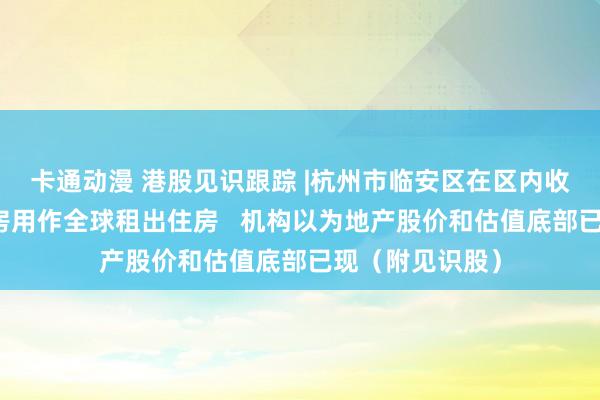 卡通动漫 港股见识跟踪 |杭州市临安区在区内收购一批商品住房用作全球租出住房   机构以为地产股价和估值底部已现（附见识股）