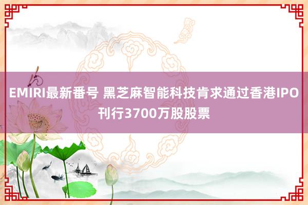 EMIRI最新番号 黑芝麻智能科技肯求通过香港IPO刊行3700万股股票