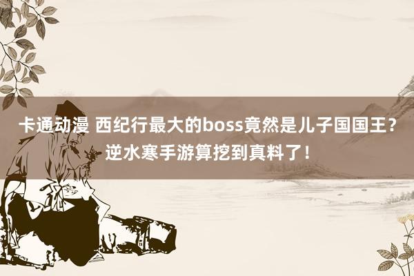 卡通动漫 西纪行最大的boss竟然是儿子国国王？逆水寒手游算挖到真料了！