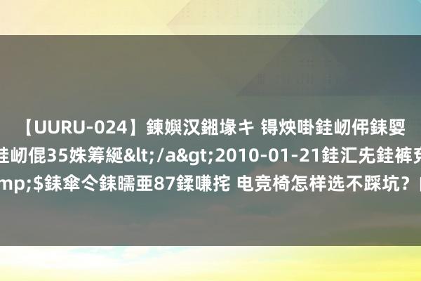 【UURU-024】鍊嬩汉鎺堟キ 锝炴啩銈屻伄銇娿伆銇曘倱 妗滄湪銈屻倱35姝筹綖</a>2010-01-21銈汇兂銈裤兗銉撱儸銉冦偢&$銇傘仒銇曘亜87鍒嗛挓 电竞椅怎样选不踩坑？内行东说念主提议：宁可多费钱，坚捏四不买