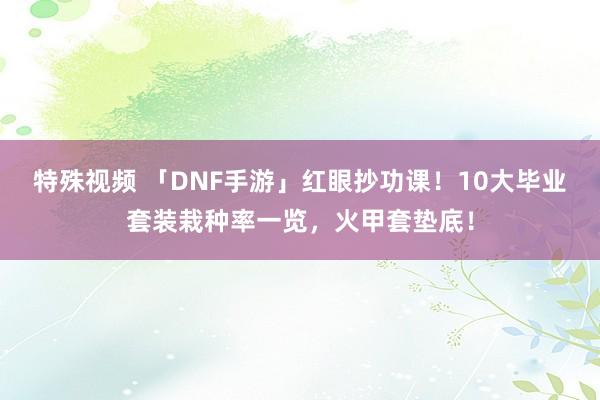 特殊视频 「DNF手游」红眼抄功课！10大毕业套装栽种率一览，火甲套垫底！