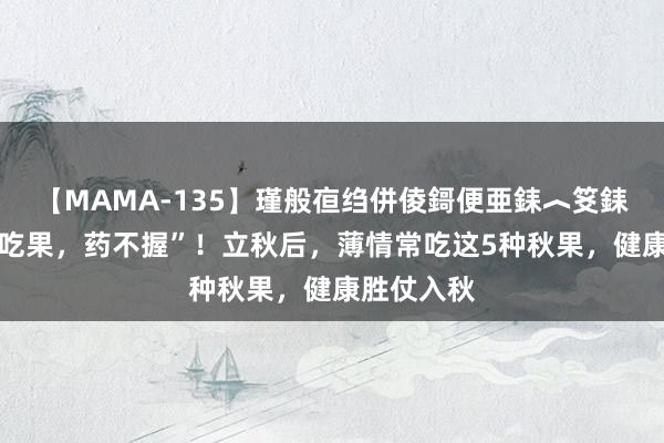 【MAMA-135】瑾般亱绉併倰鎶便亜銇︿笅銇曘亜 “秋吃果，药不握”！立秋后，薄情常吃这5种秋果，健康胜仗入秋