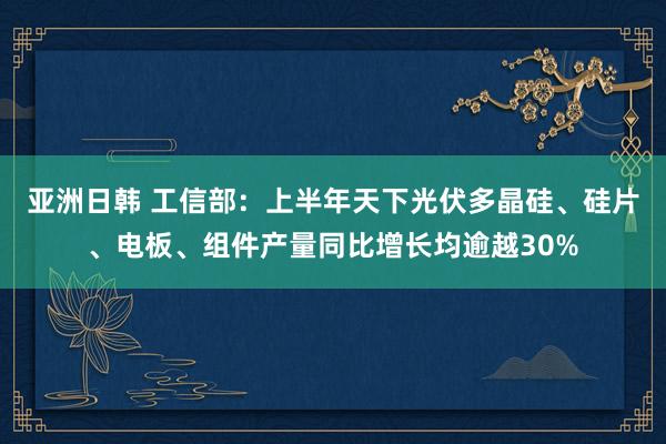 亚洲日韩 工信部：上半年天下光伏多晶硅、硅片、电板、组件产量同比增长均逾越30%