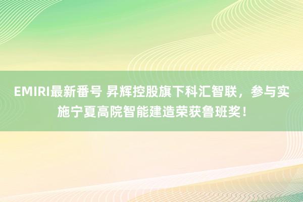 EMIRI最新番号 昇辉控股旗下科汇智联，参与实施宁夏高院智能建造荣获鲁班奖！