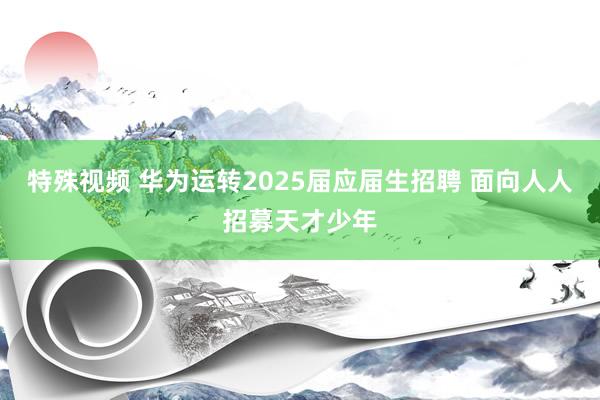 特殊视频 华为运转2025届应届生招聘 面向人人招募天才少年