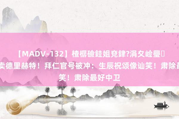 【MADV-132】楂樼礆銈姐兗銉?涓夊崄璺法 起火卖德里赫特！拜仁官号被冲：生辰祝颂像讪笑！肃除最好中卫