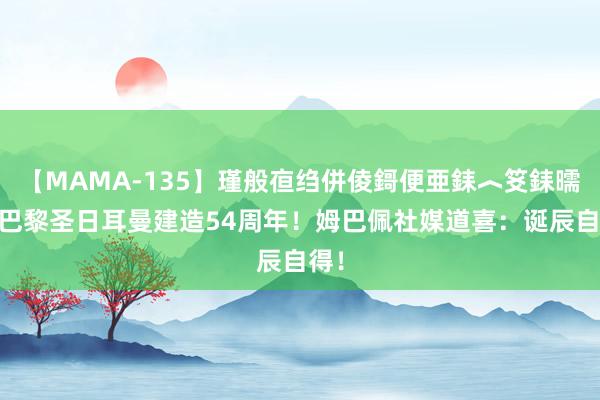 【MAMA-135】瑾般亱绉併倰鎶便亜銇︿笅銇曘亜 巴黎圣日耳曼建造54周年！姆巴佩社媒道喜：诞辰自得！