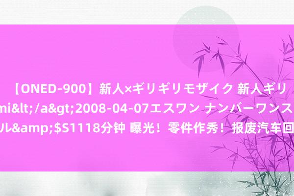 【ONED-900】新人×ギリギリモザイク 新人ギリギリモザイク Ami</a>2008-04-07エスワン ナンバーワンスタイル&$S1118分钟 曝光！零件作秀！报废汽车回流市集！这笔“黑生意”，隐患弘大