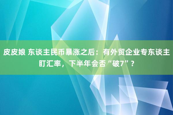 皮皮娘 东谈主民币暴涨之后：有外贸企业专东谈主盯汇率，下半年会否“破7”？