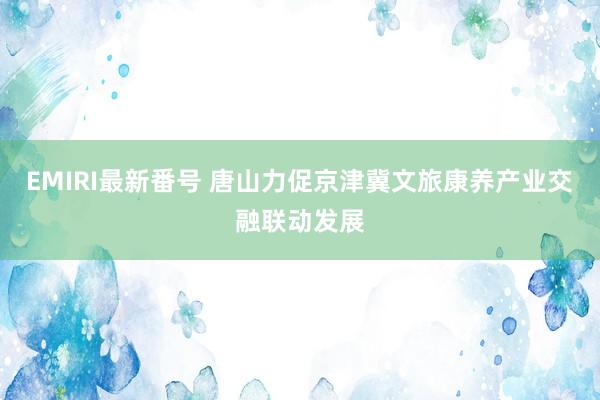 EMIRI最新番号 唐山力促京津冀文旅康养产业交融联动发展