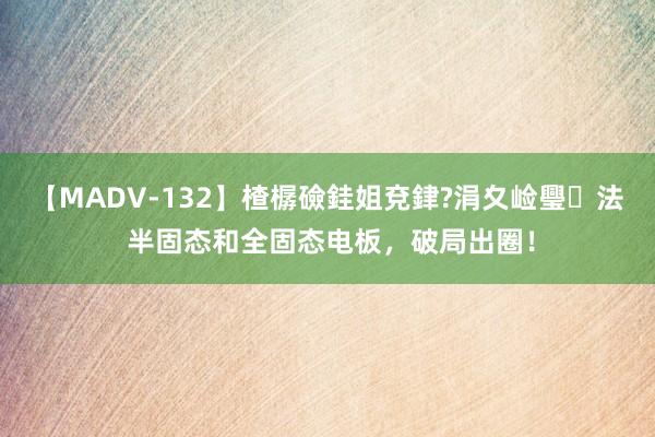 【MADV-132】楂樼礆銈姐兗銉?涓夊崄璺法 半固态和全固态电板，破局出圈！