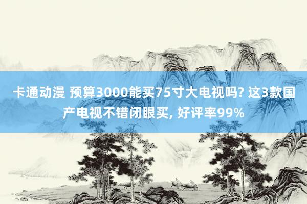 卡通动漫 预算3000能买75寸大电视吗? 这3款国产电视不错闭眼买， 好评率99%