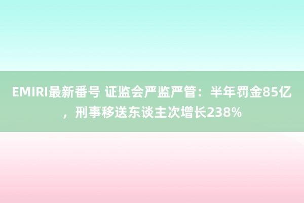 EMIRI最新番号 证监会严监严管：半年罚金85亿，刑事移送东谈主次增长238%