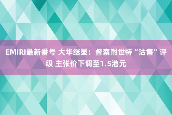 EMIRI最新番号 大华继显：督察耐世特“沽售”评级 主张价下调至1.5港元