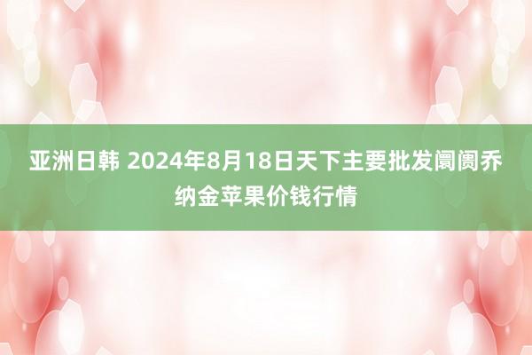 亚洲日韩 2024年8月18日天下主要批发阛阓乔纳金苹果价钱行情