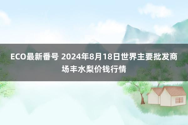 ECO最新番号 2024年8月18日世界主要批发商场丰水梨价钱行情