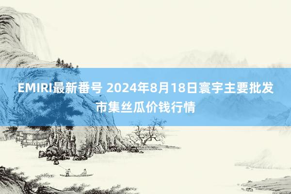 EMIRI最新番号 2024年8月18日寰宇主要批发市集丝瓜价钱行情