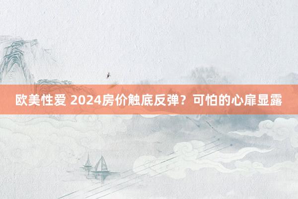 欧美性爱 2024房价触底反弹？可怕的心扉显露