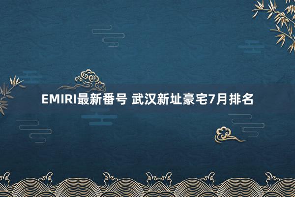 EMIRI最新番号 武汉新址豪宅7月排名