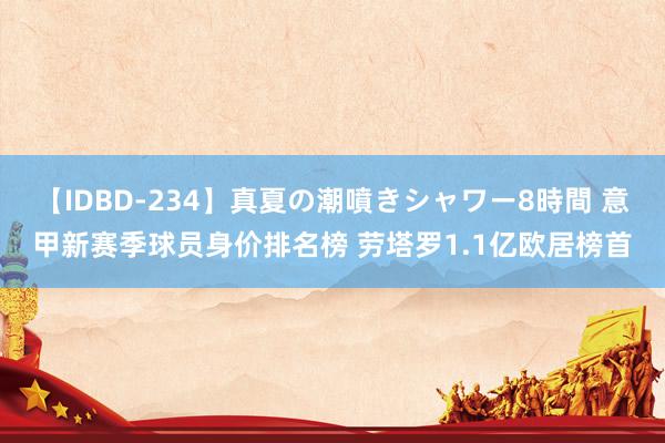 【IDBD-234】真夏の潮噴きシャワー8時間 意甲新赛季球员身价排名榜 劳塔罗1.1亿欧居榜首