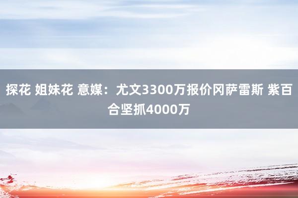 探花 姐妹花 意媒：尤文3300万报价冈萨雷斯 紫百合坚抓4000万