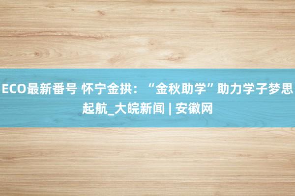 ECO最新番号 怀宁金拱：“金秋助学”助力学子梦思起航_大皖新闻 | 安徽网