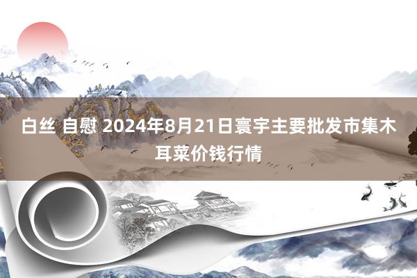 白丝 自慰 2024年8月21日寰宇主要批发市集木耳菜价钱行情