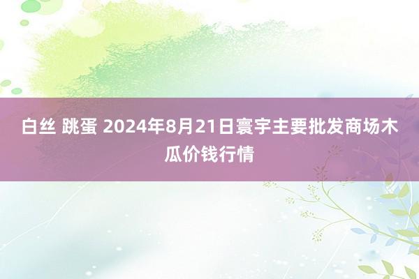 白丝 跳蛋 2024年8月21日寰宇主要批发商场木瓜价钱行情