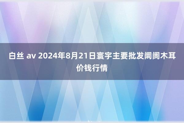 白丝 av 2024年8月21日寰宇主要批发阛阓木耳价钱行情